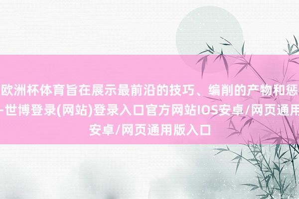 欧洲杯体育旨在展示最前沿的技巧、编削的产物和惩办决策-世博登录(网站)登录入口官方网站IOS安卓/网页通用版入口
