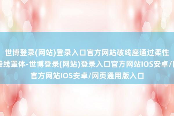 世博登录(网站)登录入口官方网站破线座通过柔性贯穿件贯穿有接线罩体-世博登录(网站)登录入口官方网站IOS安卓/网页通用版入口