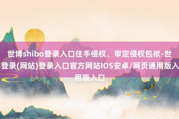 世博shibo登录入口住手侵权、审定侵权包袱-世博登录(网站)登录入口官方网站IOS安卓/网页通用版入口