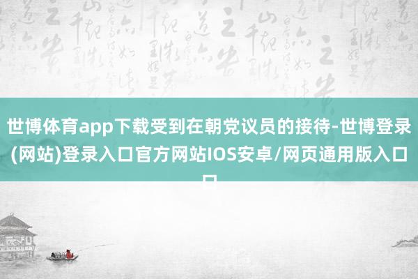 世博体育app下载受到在朝党议员的接待-世博登录(网站)登录入口官方网站IOS安卓/网页通用版入口