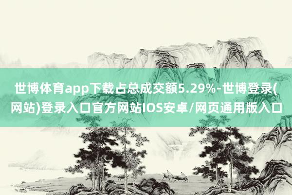 世博体育app下载占总成交额5.29%-世博登录(网站)登录入口官方网站IOS安卓/网页通用版入口