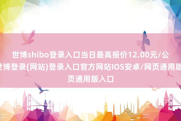 世博shibo登录入口当日最高报价12.00元/公斤-世博登录(网站)登录入口官方网站IOS安卓/网页通用版入口