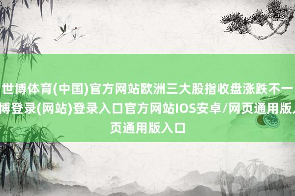 世博体育(中国)官方网站欧洲三大股指收盘涨跌不一-世博登录(网站)登录入口官方网站IOS安卓/网页通用版入口