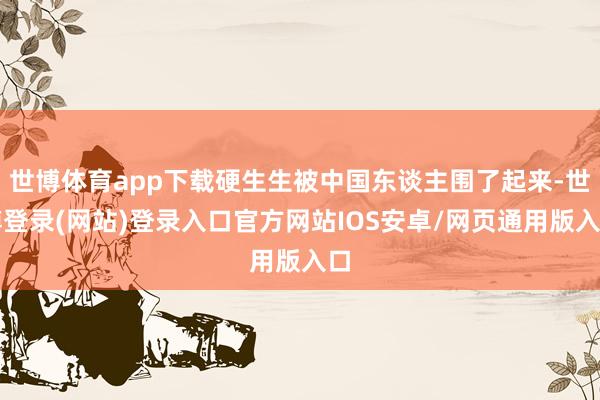 世博体育app下载硬生生被中国东谈主围了起来-世博登录(网站)登录入口官方网站IOS安卓/网页通用版入口