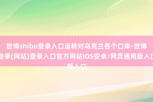 世博shibo登录入口运转对乌克兰各个口岸-世博登录(网站)登录入口官方网站IOS安卓/网页通用版入口