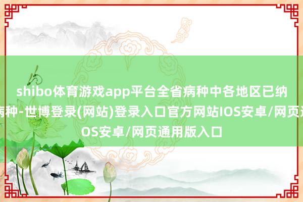 shibo体育游戏app平台全省病种中各地区已纳入保障的病种-世博登录(网站)登录入口官方网站IOS安卓/网页通用版入口