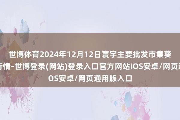 世博体育2024年12月12日寰宇主要批发市集葵花油价钱行情-世博登录(网站)登录入口官方网站IOS安卓/网页通用版入口