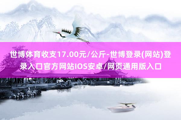 世博体育收支17.00元/公斤-世博登录(网站)登录入口官方网站IOS安卓/网页通用版入口
