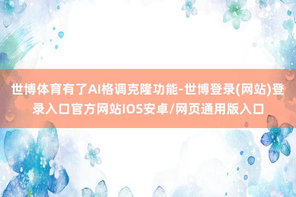 世博体育有了AI格调克隆功能-世博登录(网站)登录入口官方网站IOS安卓/网页通用版入口