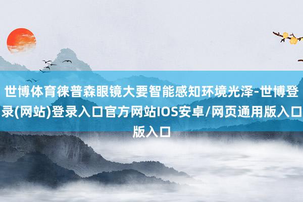世博体育徕普森眼镜大要智能感知环境光泽-世博登录(网站)登录入口官方网站IOS安卓/网页通用版入口