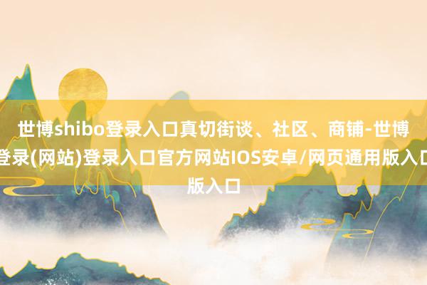 世博shibo登录入口真切街谈、社区、商铺-世博登录(网站)登录入口官方网站IOS安卓/网页通用版入口