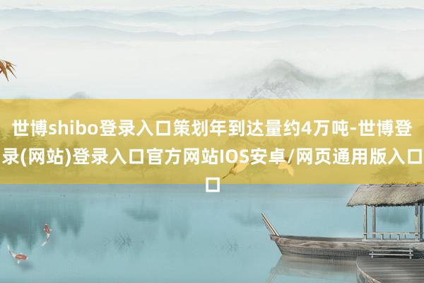 世博shibo登录入口策划年到达量约4万吨-世博登录(网站)登录入口官方网站IOS安卓/网页通用版入口