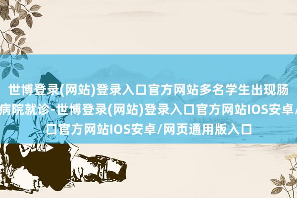 世博登录(网站)登录入口官方网站多名学生出现肠说念不适后前去病院就诊-世博登录(网站)登录入口官方网站IOS安卓/网页通用版入口