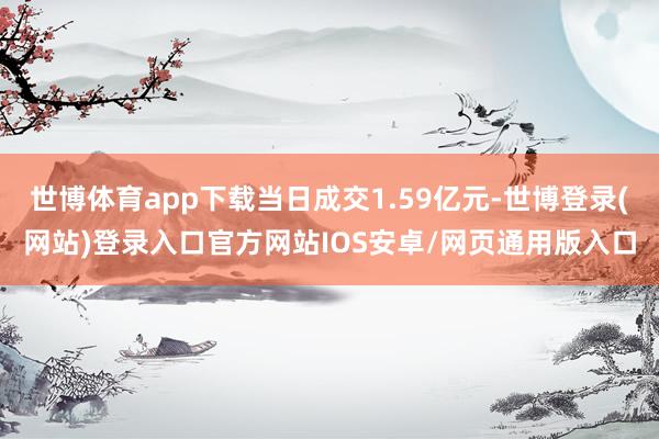 世博体育app下载当日成交1.59亿元-世博登录(网站)登录入口官方网站IOS安卓/网页通用版入口