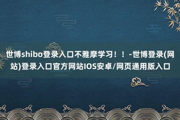 世博shibo登录入口不雅摩学习!!-世博登录(网站)登录入口官方网站IOS安卓/网页通用版入口