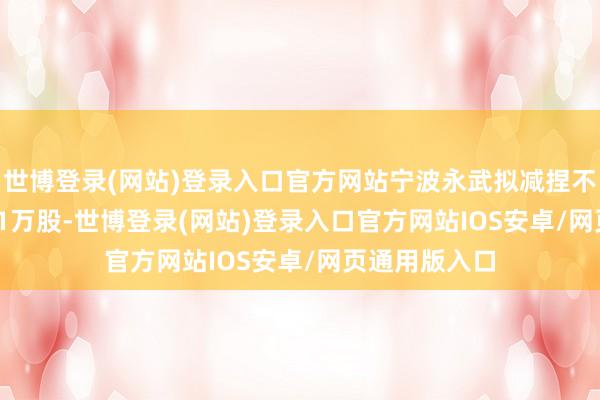 世博登录(网站)登录入口官方网站宁波永武拟减捏不跨越1121.31万股-世博登录(网站)登录入口官方网站IOS安卓/网页通用版入口