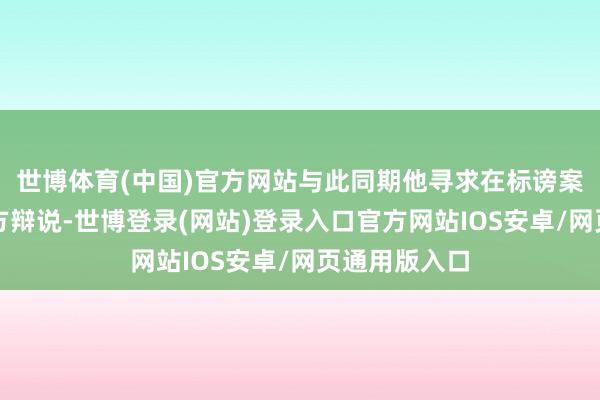 世博体育(中国)官方网站与此同期他寻求在标谤案审理中为我方辩说-世博登录(网站)登录入口官方网站IOS安卓/网页通用版入口