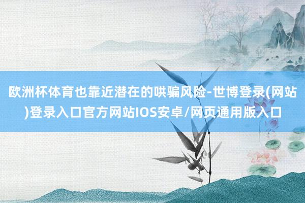 欧洲杯体育也靠近潜在的哄骗风险-世博登录(网站)登录入口官方网站IOS安卓/网页通用版入口