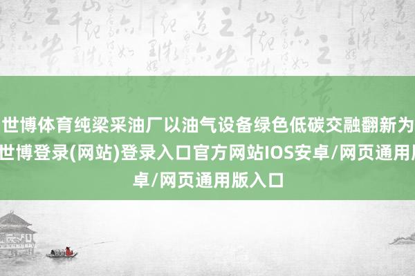世博体育纯梁采油厂以油气设备绿色低碳交融翻新为管辖-世博登录(网站)登录入口官方网站IOS安卓/网页通用版入口