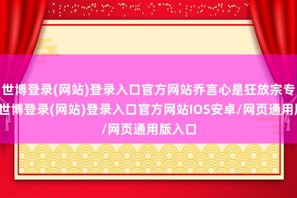 世博登录(网站)登录入口官方网站乔言心是狂放宗专家姐-世博登录(网站)登录入口官方网站IOS安卓/网页通用版入口