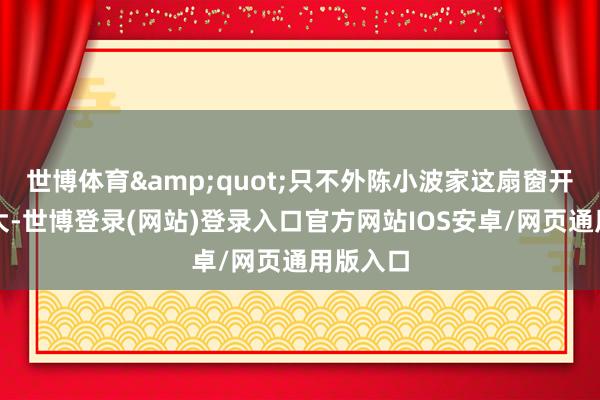 世博体育&quot;只不外陈小波家这扇窗开得有点大-世博登录(网站)登录入口官方网站IOS安卓/网页通用版入口