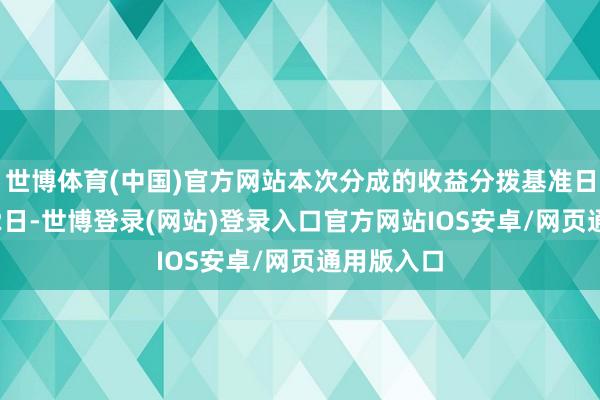 世博体育(中国)官方网站本次分成的收益分拨基准日为12月12日-世博登录(网站)登录入口官方网站IOS安卓/网页通用版入口