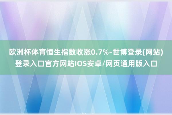 欧洲杯体育恒生指数收涨0.7%-世博登录(网站)登录入口官方网站IOS安卓/网页通用版入口