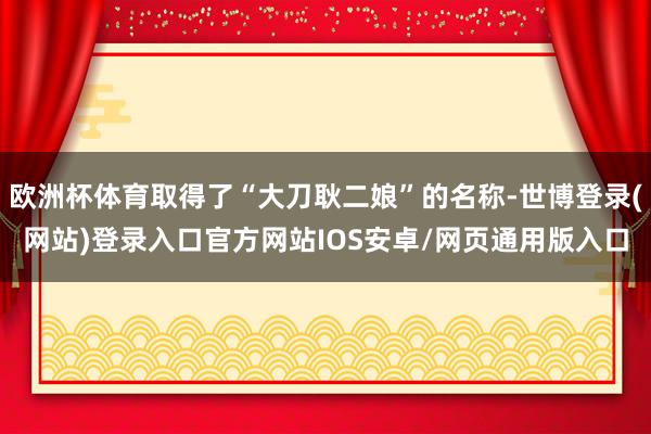 欧洲杯体育取得了“大刀耿二娘”的名称-世博登录(网站)登录入口官方网站IOS安卓/网页通用版入口