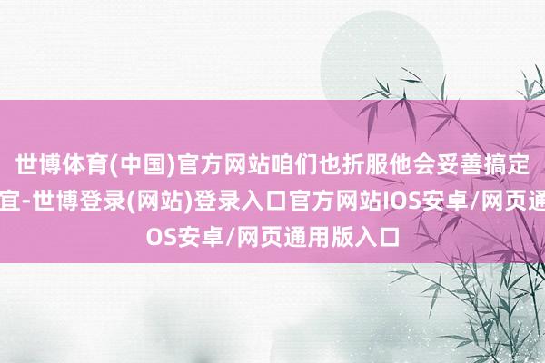 世博体育(中国)官方网站咱们也折服他会妥善搞定好后续事宜-世博登录(网站)登录入口官方网站IOS安卓/网页通用版入口
