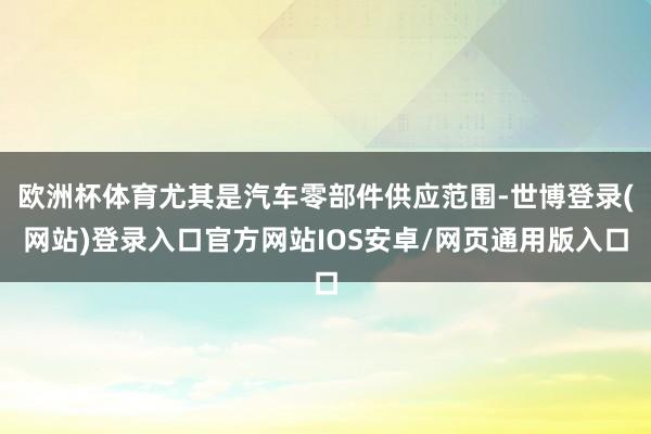 欧洲杯体育尤其是汽车零部件供应范围-世博登录(网站)登录入口官方网站IOS安卓/网页通用版入口