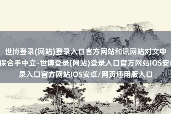 世博登录(网站)登录入口官方网站和讯网站对文中申报、不雅点判断保合手中立-世博登录(网站)登录入口官方网站IOS安卓/网页通用版入口