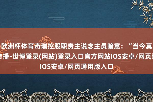 欧洲杯体育奇瑞控股职责主说念主员暗意：“当今莫得过磋磨传播-世博登录(网站)登录入口官方网站IOS安卓/网页通用版入口