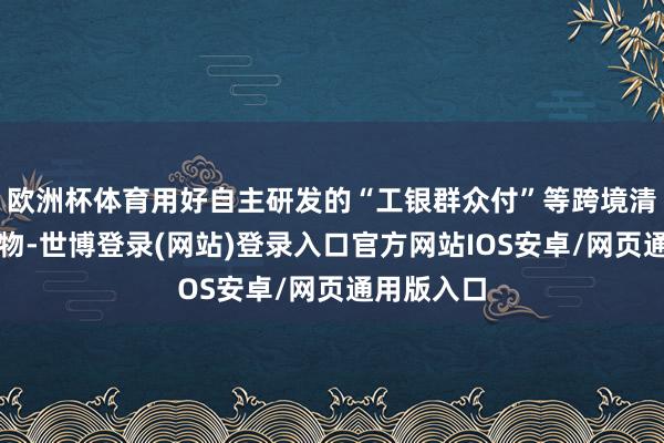 欧洲杯体育用好自主研发的“工银群众付”等跨境清理上风产物-世博登录(网站)登录入口官方网站IOS安卓/网页通用版入口