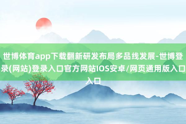 世博体育app下载翻新研发布局多品线发展-世博登录(网站)登录入口官方网站IOS安卓/网页通用版入口