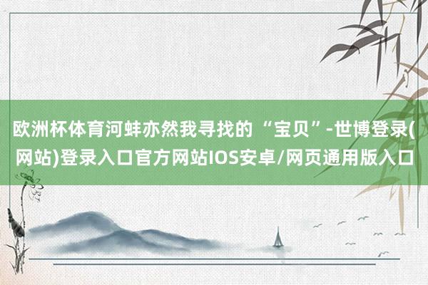 欧洲杯体育河蚌亦然我寻找的 “宝贝”-世博登录(网站)登录入口官方网站IOS安卓/网页通用版入口