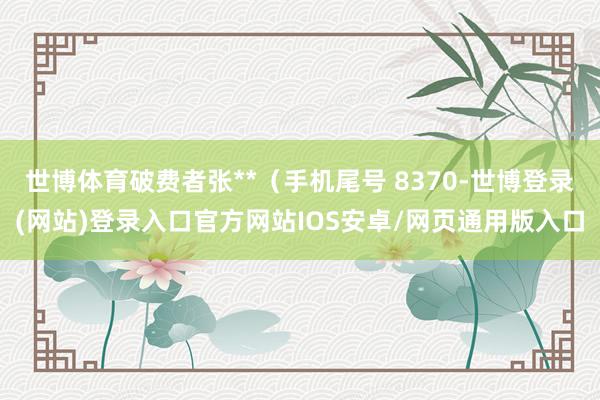 世博体育破费者张**（手机尾号 8370-世博登录(网站)登录入口官方网站IOS安卓/网页通用版入口