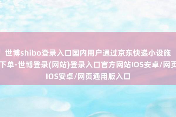 世博shibo登录入口国内用户通过京东快递小设施寄国际即可下单-世博登录(网站)登录入口官方网站IOS安卓/网页通用版入口