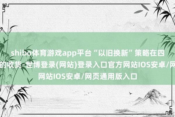 shibo体育游戏app平台“以旧换新”策略在四川得到了不俗的收货-世博登录(网站)登录入口官方网站IOS安卓/网页通用版入口