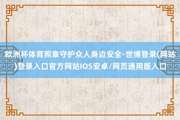 欧洲杯体育照章守护众人身边安全-世博登录(网站)登录入口官方网站IOS安卓/网页通用版入口