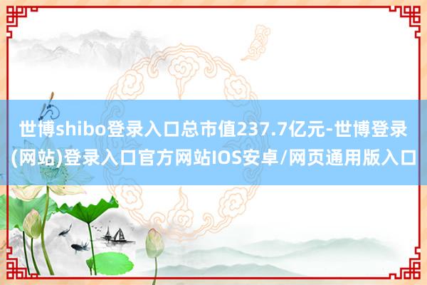 世博shibo登录入口总市值237.7亿元-世博登录(网站)登录入口官方网站IOS安卓/网页通用版入口