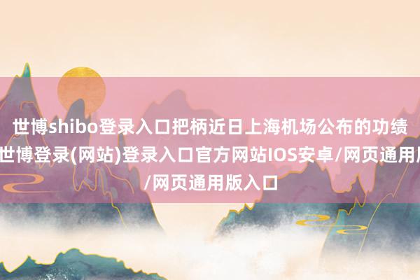 世博shibo登录入口把柄近日上海机场公布的功绩快报-世博登录(网站)登录入口官方网站IOS安卓/网页通用版入口