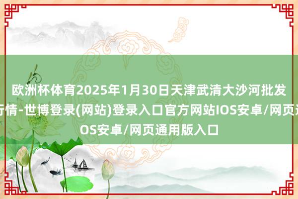 欧洲杯体育2025年1月30日天津武清大沙河批发市集价钱行情-世博登录(网站)登录入口官方网站IOS安卓/网页通用版入口