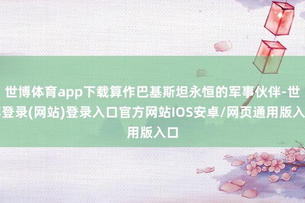 世博体育app下载算作巴基斯坦永恒的军事伙伴-世博登录(网站)登录入口官方网站IOS安卓/网页通用版入口
