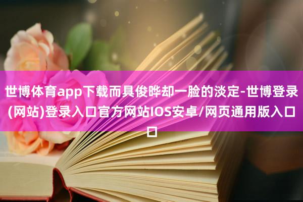 世博体育app下载而具俊晔却一脸的淡定-世博登录(网站)登录入口官方网站IOS安卓/网页通用版入口