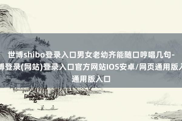 世博shibo登录入口男女老幼齐能随口哼唱几句-世博登录(网站)登录入口官方网站IOS安卓/网页通用版入口