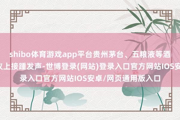 shibo体育游戏app平台贵州茅台、五粮液等酒企督察层在里面会议上接踵发声-世博登录(网站)登录入口官方网站IOS安卓/网页通用版入口