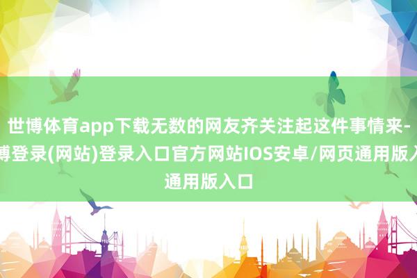 世博体育app下载无数的网友齐关注起这件事情来-世博登录(网站)登录入口官方网站IOS安卓/网页通用版入口