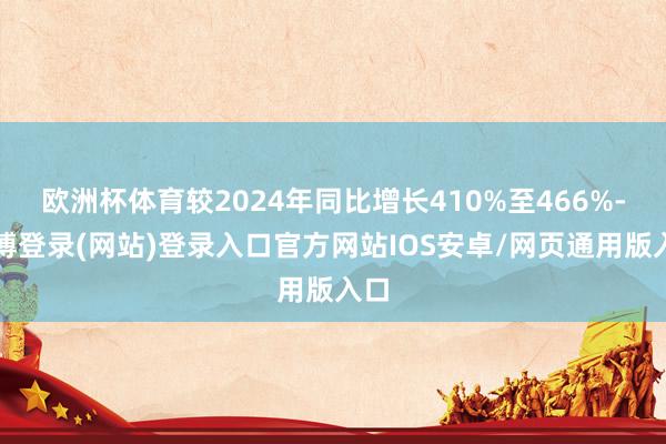 欧洲杯体育较2024年同比增长410%至466%-世博登录(网站)登录入口官方网站IOS安卓/网页通用版入口