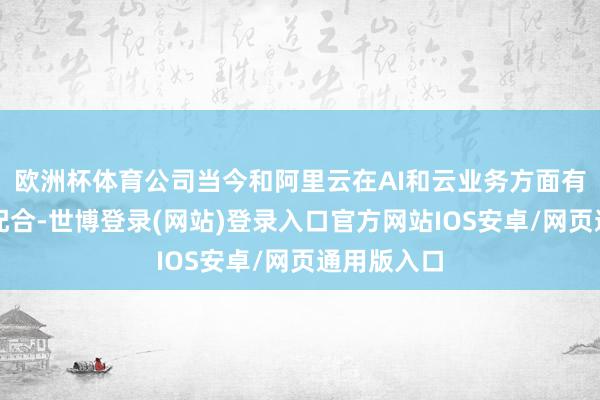 欧洲杯体育公司当今和阿里云在AI和云业务方面有表情上的配合-世博登录(网站)登录入口官方网站IOS安卓/网页通用版入口