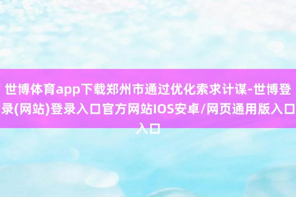 世博体育app下载郑州市通过优化索求计谋-世博登录(网站)登录入口官方网站IOS安卓/网页通用版入口